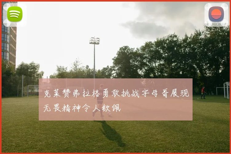 克莱赞弗拉格勇敢挑战字母哥展现无畏精神令人钦佩