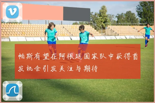 帕斯有望在阿根廷国家队中获得首发机会引发关注与期待