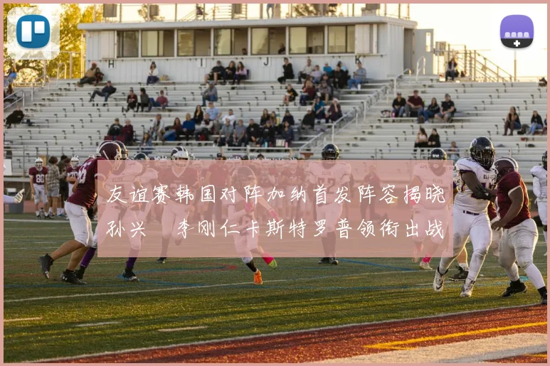 友谊赛韩国对阵加纳首发阵容揭晓孙兴慜李刚仁卡斯特罗普领衔出战