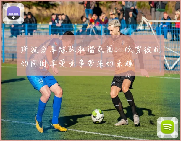 斯波分享球队和谐氛围：欣赏彼此的同时享受竞争带来的乐趣