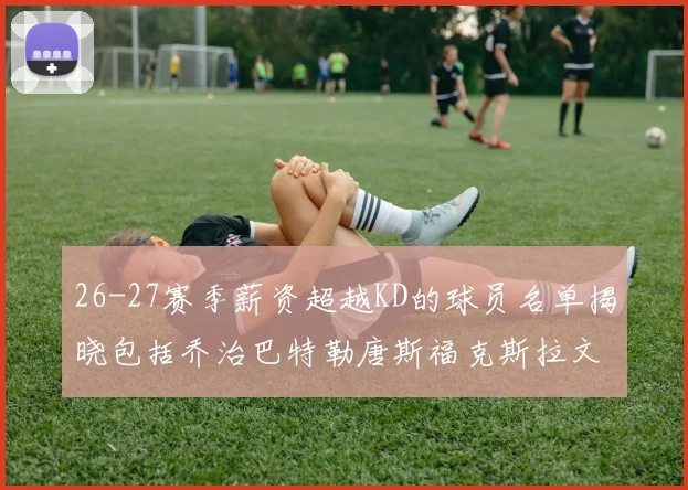 26-27赛季薪资超越KD的球员名单揭晓包括乔治巴特勒唐斯福克斯拉文等