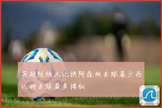 英超防线大比拼阿森纳丢球最少西汉姆丢球最多揭秘