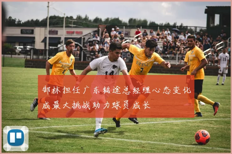 郜林担任广东铭途总经理心态变化成最大挑战助力球员成长