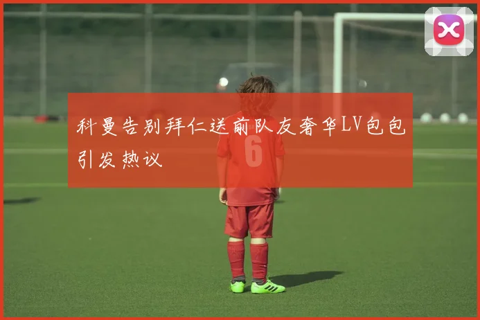 科曼告别拜仁送前队友奢华LV包包引发热议