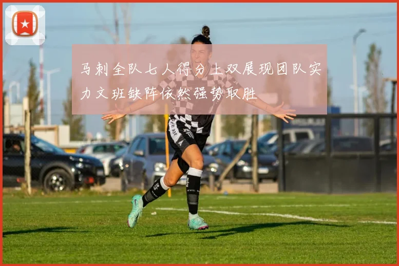 马刺全队七人得分上双展现团队实力文班缺阵依然强势取胜
