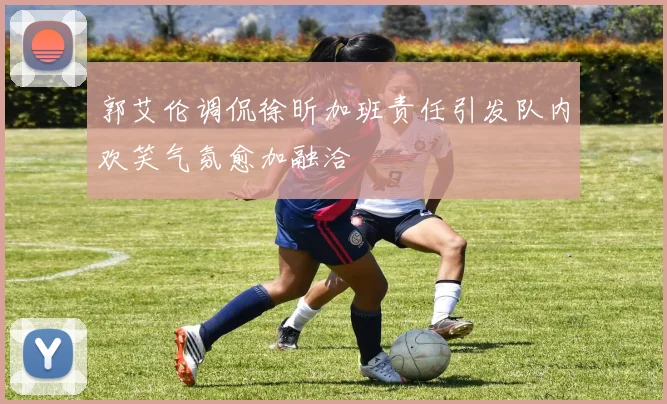 郭艾伦调侃徐昕加班责任引发队内欢笑气氛愈加融洽