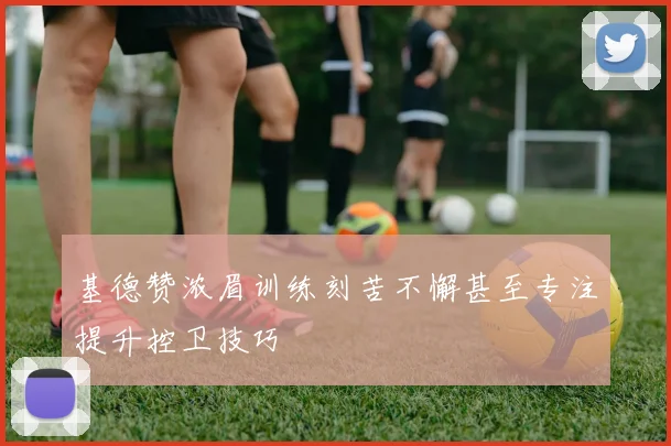 基德赞浓眉训练刻苦不懈甚至专注提升控卫技巧