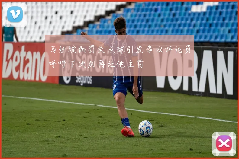 马杜埃凯罚失点球引发争议评论员呼吁下次别再让他主罚