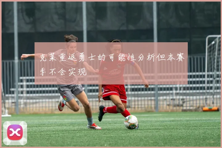 克莱重返勇士的可能性分析但本赛季不会实现