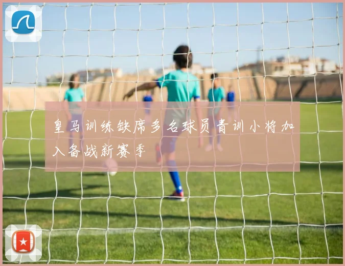 皇马训练缺席多名球员青训小将加入备战新赛季