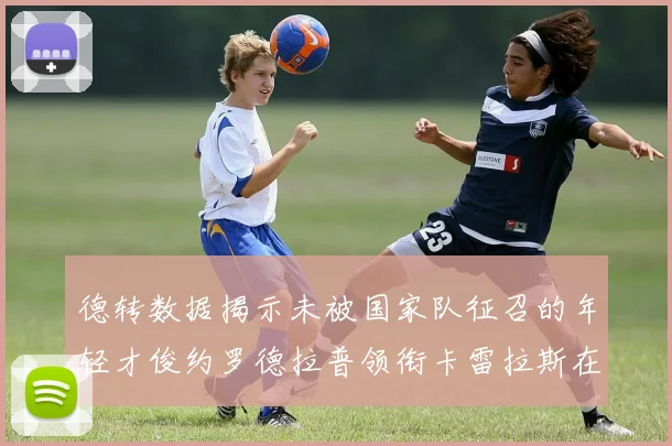 德转数据揭示未被国家队征召的年轻才俊约罗德拉普领衔卡雷拉斯在列