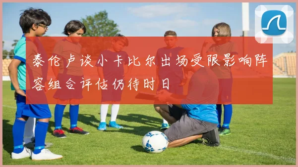 泰伦卢谈小卡比尔出场受限影响阵容组合评估仍待时日