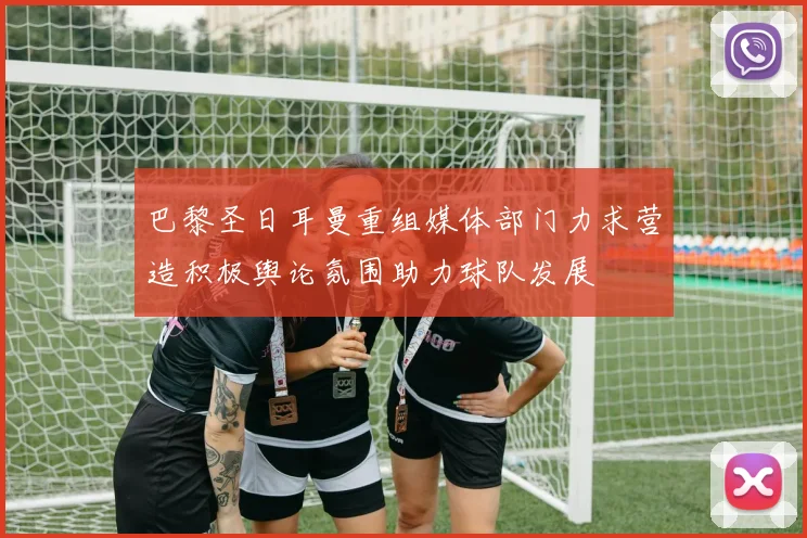 巴黎圣日耳曼重组媒体部门力求营造积极舆论氛围助力球队发展