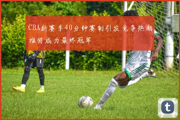 CBA新赛季40分钟赛制引发竞争热潮谁将成为最终冠军