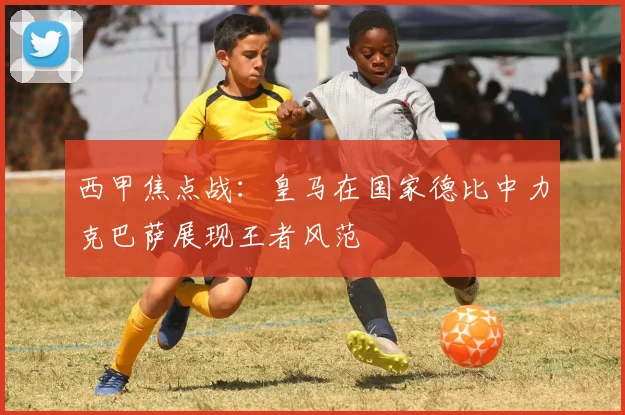 西甲焦点战：皇马在国家德比中力克巴萨展现王者风范