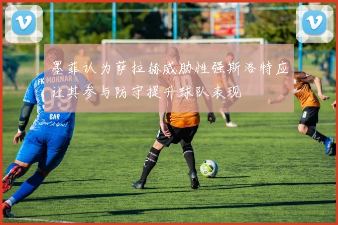 墨菲认为萨拉赫威胁性强斯洛特应让其参与防守提升球队表现