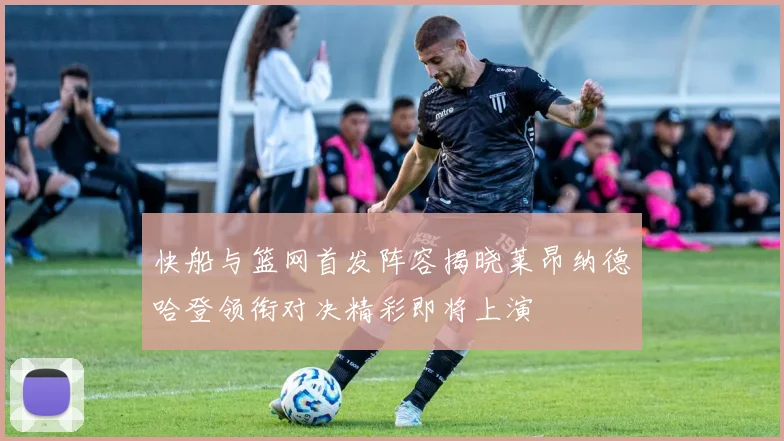 快船与篮网首发阵容揭晓莱昂纳德哈登领衔对决精彩即将上演