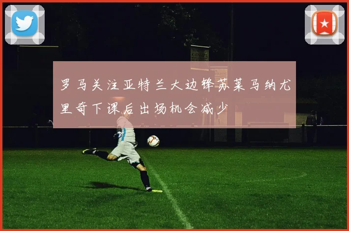 罗马关注亚特兰大边锋苏莱马纳尤里奇下课后出场机会减少